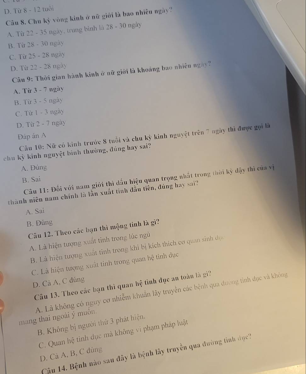 D. Từ 8 - 12 tuổi
Câu 8. Chu kỳ vòng kinh ở nữ giới là bao nhiêu ngày?
A. Từ 22 - 35 ngày, trung bình là 28 - 30 ngày
B. Từ 28 - 30 ngày
C. Từ 25 - 28 ngày
D. Từ 22 - 28 ngày
Câu 9: Thời gian hành kinh ở nữ giới là khoảng bao nhiêu ngày?
A. Từ 3 - 7 ngày
B. Từ 3 - 5 ngày
C. Từ 1 - 3 ngày
D. Từ 2 - 7 ngày
Đáp án A
Câu 10: Nữ có kinh trước 8 tuổi và chu kỳ kinh nguyệt trên 7 ngày thì được gọi là
chu kỳ kinh nguyệt bình thường, đúng hay sai?
A. Đúng
Câu 11: Đối với nam giới thì dấu hiệu quan trọng nhất trong thời kỳ dậy thì của vị
B. Sai
thành niên nam chính là lần xuất tinh đầu tiên, đúng hay sai?
A. Sai
B. Đúng
Câu 12. Theo các bạn thì mộng tinh là gì?
A. Là hiện tượng xuất tinh trong lúc ngủ
B. Là hiện tượng xuất tinh trong khi bị kích thích cơ quan sinh dục
C. Là hiện tượng xuất tinh trong quan hệ tình dục
D. Cả A, C đúng
Câu 13. Theo các bạn thì quan hệ tình dục an toàn là gì?
A. Là không có nguy cơ nhiễm khuẩn lây truyền các bệnh qua dường tình dục và không
mang thai ngoài ý muốn.
B. Không bị người thứ 3 phát hiện.
C. Quan hệ tình dục mà không vi phạm pháp luật
Câu 14. Bệnh nào sau đây là bệnh lây truyền qua đường tình dục',
D. Cã A, B, C dúng