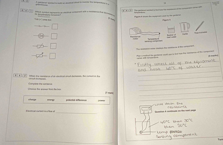 A gardener wanted to build an electrical circuit to morstor the temperature in s 19 _ 
greerhouse
0 4 1 The gardener wanted to find how the resistance of the component varies with
0 4 1 Which symbol represents an electrical component with a resistance that decrraww temporature
its temperature incroases?
Figuire 4 shows the equipment used by the gantenet
[1 man
Tick (√) one box 
The resistance meter displays the resistance of the component
varies with temperature Plan a method the gardener could use to find how the resistance of the component
[4 mar
_
_
_
_
0 4 2 When the resistance of an electrical circuit decreases, the current in the_
_
circuit increases.
_
Complete the sentance
Choose the answer from the box. [1 mark]_
_
charge energy potential difference power
_
_
Electrical current is a flow of
Question 4 continues on the next page
Turr