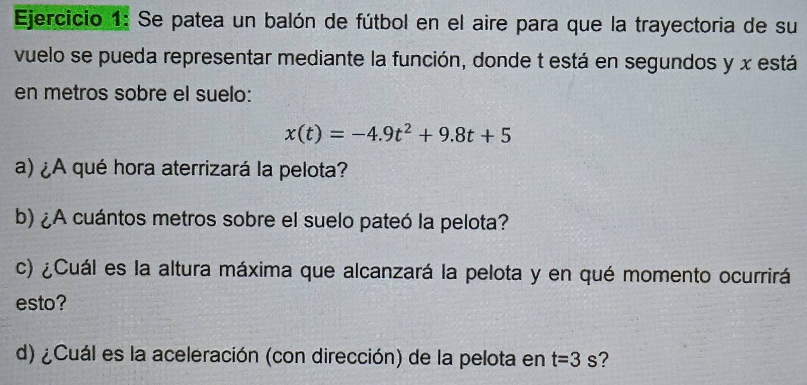 Se patea un balón de fútbol en el aire para que la trayectoria de su 
vuelo se pueda representar mediante la función, donde t está en segundos y x está 
en metros sobre el suelo:
x(t)=-4.9t^2+9.8t+5
a) ¿A qué hora aterrizará la pelota? 
b) ¿A cuántos metros sobre el suelo pateó la pelota? 
c) ¿Cuál es la altura máxima que alcanzará la pelota y en qué momento ocurrirá 
esto? 
d) ¿Cuál es la aceleración (con dirección) de la pelota en t=3s ?