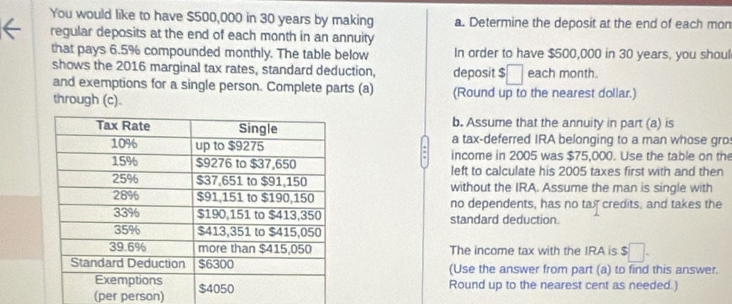 You would like to have $500,000 in 30 years by making a. Determine the deposit at the end of each mon 
regular deposits at the end of each month in an annuity 
that pays 6.5% compounded monthly. The table below In order to have $500,000 in 30 years, you shoul 
shows the 2016 marginal tax rates, standard deduction, deposit $ □ each month. 
and exemptions for a single person. Complete parts (a) (Round up to the nearest dollar.) 
through (c). 
b. Assume that the annuity in part (a) is 
a tax-deferred IRA belonging to a man whose gro: 
income in 2005 was $75,000. Use the table on the 
left to calculate his 2005 taxes first with and then 
without the IRA. Assume the man is single with 
no dependents, has no tay credits, and takes the 
standard deduction. 
The income tax with the IRA is $ □
(Use the answer from part (a) to find this answer. 
Round up to the nearest cent as needed.) 
(per person)