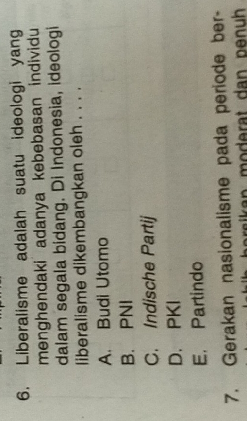 Liberalisme adalah suatu ideologi yang
menghendaki adanya kebebasan individu
dalam segala bidang. Di Indonesia, ideologi
liberalisme dikembangkan oleh . . . .
A. Budi Utomo
B. PNI
C. Indische Partij
D. PKI
E. Partindo
7. Gerakan nasionalisme pada periode ber-
aika n moderat dan penuh .