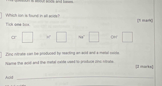 is question is about acids and bases.
Which ion is found in all acids?
[1 mark]
Tick one box.
Cr H^+ Na^+ OH~
Zinc nitrate can be produced by reacting an acid and a metal oxide.
Name the acid and the metal oxide used to produce zinc nitrate.
[2 marks]
Acid
_