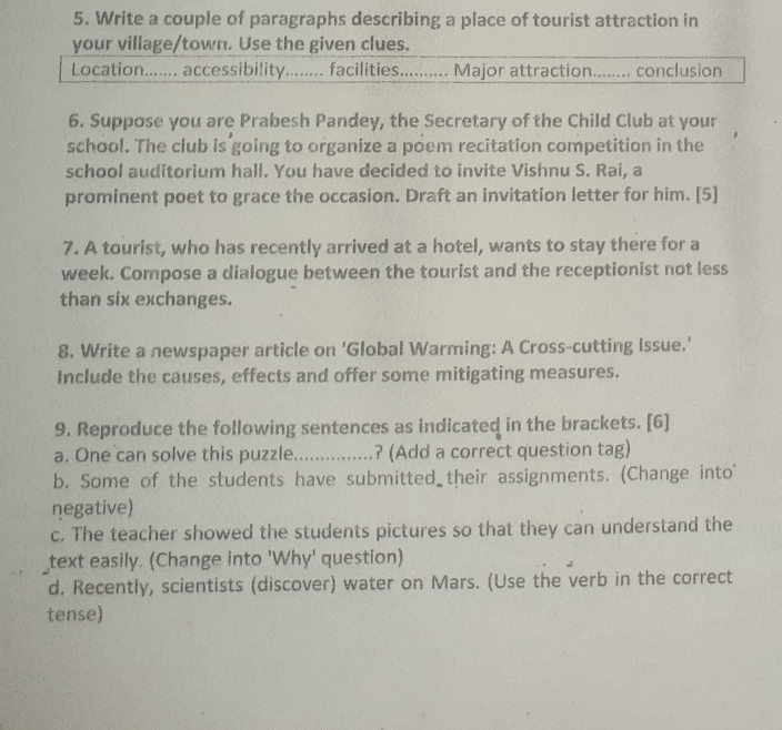 Write a couple of paragraphs describing a place of tourist attraction in 
your village/town. Use the given clues. 
Location....... accessibility........ facilities.......... Major attraction........ conclusion 
6. Suppose you are Prabesh Pandey, the Secretary of the Child Club at your 
school. The club is going to organize a poem recitation competition in the 
school auditorium hall. You have decided to invite Vishnu S. Rai, a 
prominent poet to grace the occasion. Draft an invitation letter for him. [5] 
7. A tourist, who has recently arrived at a hotel, wants to stay there for a 
week. Compose a dialogue between the tourist and the receptionist not less 
than six exchanges. 
8. Write a newspaper article on 'Global Warming: A Cross-cutting Issue.' 
Include the causes, effects and offer some mitigating measures. 
9. Reproduce the following sentences as indicated in the brackets. [6] 
a. One can solve this puzzle_ ? (Add a correct question tag) 
b. Some of the students have submitted their assignments. (Change into' 
negative) 
c. The teacher showed the students pictures so that they can understand the 
text easily. (Change into 'Why' question) 
d. Recently, scientists (discover) water on Mars. (Use the verb in the correct 
tense)