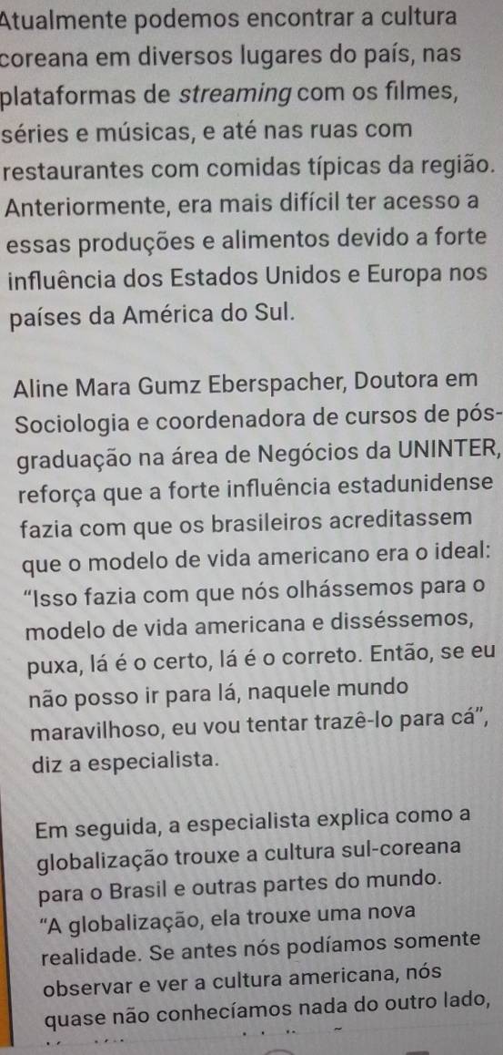 Atualmente podemos encontrar a cultura 
coreana em diversos lugares do país, nas 
plataformas de streaming com os filmes, 
séries e músicas, e até nas ruas com 
restaurantes com comidas típicas da região. 
Anteriormente, era mais difícil ter acesso a 
essas produções e alimentos devido a forte 
influência dos Estados Unidos e Europa nos 
países da América do Sul. 
Aline Mara Gumz Eberspacher, Doutora em 
Sociologia e coordenadora de cursos de pós- 
graduação na área de Negócios da UNINTER, 
reforça que a forte influência estadunidense 
fazia com que os brasileiros acreditassem 
que o modelo de vida americano era o ideal: 
“Isso fazia com que nós olhássemos para o 
modelo de vida americana e disséssemos, 
puxa, lá é o certo, lá é o correto. Então, se eu 
não posso ir para lá, naquele mundo 
maravilhoso, eu vou tentar trazê-lo para cá', 
diz a especialista. 
Em seguida, a especialista explica como a 
globalização trouxe a cultura sul-coreana 
para o Brasil e outras partes do mundo. 
'A globalização, ela trouxe uma nova 
realidade. Se antes nós podíamos somente 
observar e ver a cultura americana, nós 
quase não conhecíamos nada do outro lado,
