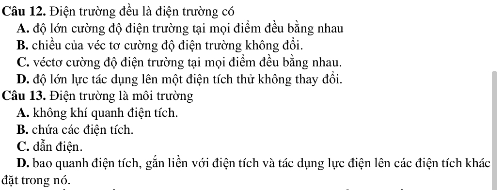 Điện trường đều là điện trường có
A. độ lớn cường độ điện trường tại mọi điểm đều bằng nhau
B. chiều của véc tơ cường độ điện trường không đổi.
C. véctơ cường độ điện trường tại mọi điểm đều bằng nhau.
D. độ lớn lực tác dụng lên một điện tích thử không thay đổi.
Câu 13. Điện trường là môi trường
A. không khí quanh điện tích.
B. chứa các điện tích.
C. dẫn điện.
D. bao quanh điện tích, gắn liền với điện tích và tác dụng lực điện lên các điện tích khác
đặt trong nó.