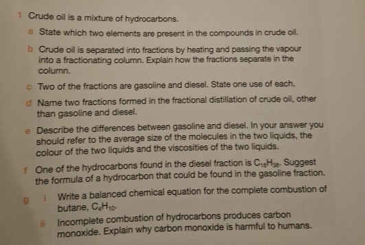 Crude oil is a mixture of hydrocarbons. 
a State which two elements are present in the compounds in crude oil. 
b Crude oil is separated into fractions by heating and passing the vapour 
into a fractionating column. Explain how the fractions separate in the 
column. 
c Two of the fractions are gasoline and diesel. State one use of each. 
Name two fractions formed in the fractional distillation of crude oil, other 
than gasoline and diesel. 
e Describe the differences between gasoline and diesel. In your answer you 
should refer to the average size of the molecules in the two liquids, the 
colour of the two liquids and the viscosities of the two liquids. 
One of the hydrocarbons found in the diesel fraction is C_18H_38. Suggest 
the formula of a hydrocarbon that could be found in the gasoline fraction. 
q i Write a balanced chemical equation for the complete combustion of 
butane, C_4H_10. 
ⅱ Incomplete combustion of hydrocarbons produces carbon 
monoxide. Explain why carbon monoxide is harmful to humans.