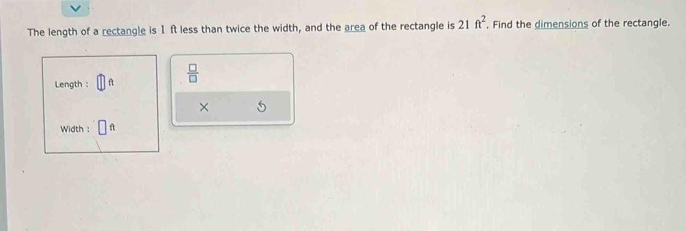 The length of a rectangle is 1 ft less than twice the width, and the area of the rectangle is 21ft^2. Find the dimensions of the rectangle.
 □ /□  
Length : 
× 
Width : f