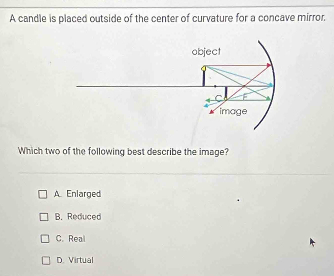 A candle is placed outside of the center of curvature for a concave mirror.
Which two of the following best describe the image?
A. Enlarged
B. Reduced
C. Real
D. Virtual