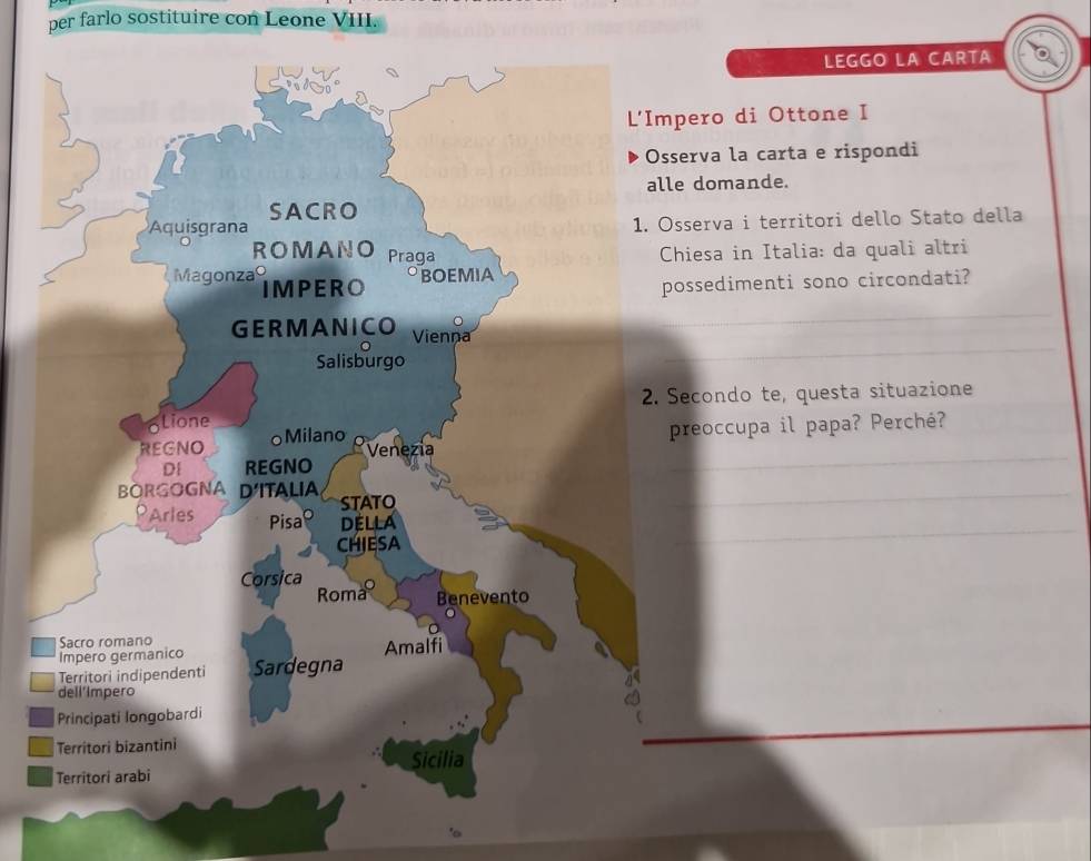 per farlo sostituire con Leone VIII. 
LEGGO LA CARTA 
pero di Ottone I 
serva la carta e rispondi 
e domande. 
sserva i territori dello Stato della 
hiesa in Italia: da quali altri 
ossedimenti sono circondati? 
Secondo te, questa situazione 
preoccupa il papa? Perché?