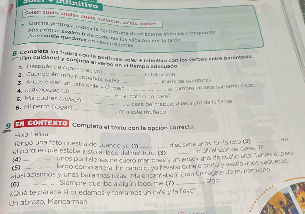 infinitivo
Soler: suelo, sueles, suele, solemos, soléis, suelen
Questa perifrasi indica la ripetizione di un’azione abituale o frequente
Mis primas suelen ir de compras los sábados por la tarde
Juan suele quedarse en casa los lunes.
8 Completa las frases con la perífrasis soler + infinitivo con los verbos entre paréntesis.
¡Ten cuidado! y conjuga el verbo en el tiempo adecuado.
1. Después de cenar, (ver, yo)
la televisión.
2. Cuando éramos pequeñas, (leer)
libros de aventuras.
_
3. Antes vívian en esta calle y (hacer)_
4. ¿(Almorzar, tú)
la compra en este supermercado.
en el cole o en casa?
5. Mis padres (volver)
_
6. Mi perro (jugar) _a casa del trabajo a las siete de la tarde.
con este muñeco.
9 EN CONTEXTO Completa el texto con la opción correcta.
Hola Felisa:
Tengo una foto nuestra de cuando yo (1)_
diecisiete años. En la foto (2) _en
el parque que estaba justo al lado del instituto. (3)_
ir allí al salir de clase. Tú
(4)_
unos pantalones de cuero marrones y un jersey gris de cuello alto. Tenías el pelo
(5) _largo como ahora. En cambio, yo llevaba el pelo corto y vestía unos vaqueros
ajustadísimos y unas bailarinas rojas. iMe encantaban! Eran un regalo de mi hermano
(6) _. Siempre que iba a algún lado, me (7) _algo.
¿Qué te parece si quedamos y tomamos un café y la llevo?
Un abrazo, Maricarmen