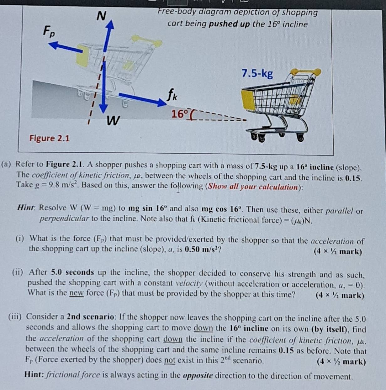 Refer to Figure 2.1. A shopper pushes a shopping cart with a mass of 7.5-kg up a 16° incline (slope).
The coefficient of kinetic friction, μ, between the wheels of the shopping cart and the incline is 0.15.
Take g=9.8m/s^2. Based on this, answer the following (Show all your calculation);
Hint: Resolve W (W=mg) to mg sin 16° and also mg cos 16°. Then use these, either parallel or
perpendicular to the incline. Note also that f_k (Kinetic frictional force) =(mu _k)N.
(i) What is the force (F_p) that must be provided/exerted by the shopper so that the acceleration of
the shopping cart up the incline (slope), a, is 0.50m/s^2 ? mark)
(4* 1/2
(ii) After 5.0 seconds up the incline, the shopper decided to conserve his strength and as such,
pushed the shopping cart with a constant velocity (without acceleration or acceleration, a,=0).
What is the new force (F_p) that must be provided by the shopper at this time? (4* 1/2 mark)
(iii) Consider a 2nd scenario: If the shopper now leaves the shopping cart on the incline after the 5.0
seconds and allows the shopping cart to move down the 16° incline on its own (by itself), find
the acceleration of the shopping cart down the incline if the coefficient of kinetic friction,μ,
between the wheels of the shopping cart and the same incline remains 0.15 as before. Note that
F_p (Force exerted by the shopper) does not exist in this 2^(nd) scenario. (4* 1/2 mark)
Hint: frictional force is always acting in the opposite direction to the direction of movement.