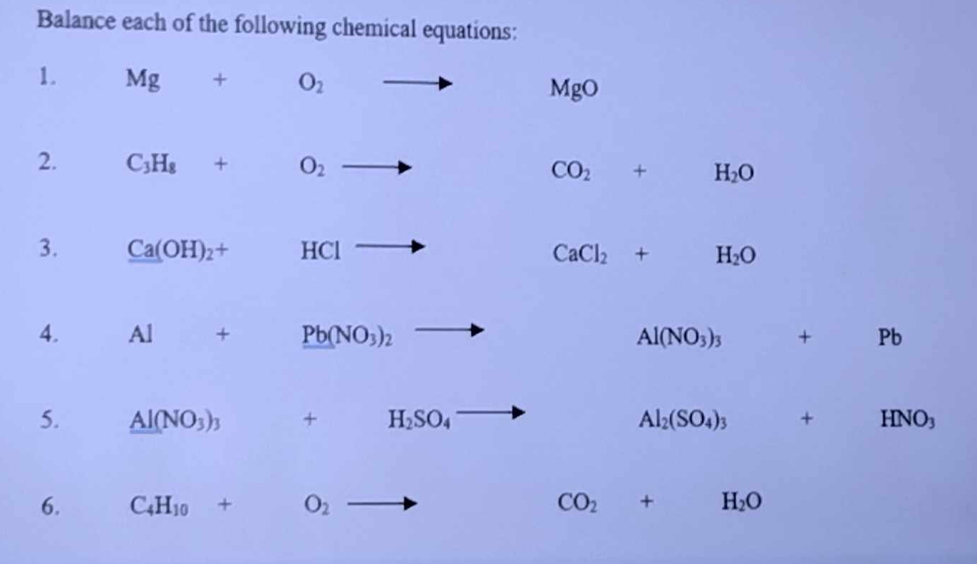 Balance each of the following chemical equations: 
1. Mg+O_2 to
MgO
2. C_3H_8+O_2to
CO_2+H_2O
3. Ca(OH)_2+ □  HCl _  P
CaCl_2+H_2O
4. Al+ Pb(NO_3)_2to Al(NO_3)_3 + □  Pb
5. _ _ AI(NO_3)_3 □  + □  H_2SO_4 Al_2(SO_4)_3 + frac 1/2, HNO_3
6. C_4H_10+O_2 to
CO_2+H_2O