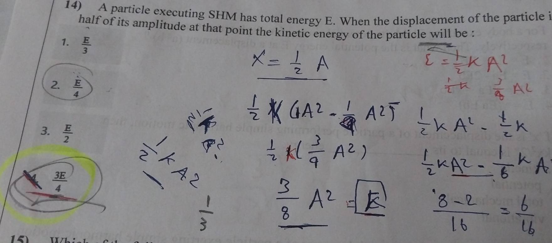 A particle executing SHM has total energy E. When the displacement of the particle i
half of its amplitude at that point the kinetic energy of the particle will be :
1.  E/3 
2.  E/4 
3.  E/2 
 1/2 
 3E/4 
15)