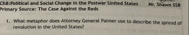 and Social Change in the Postwar United States Mr. Shawn SS8 
Primary Source: The Case Against the Reds 
1. What metaphor does Attorney General Palmer use to describe the spread of 
revolution in the United States?