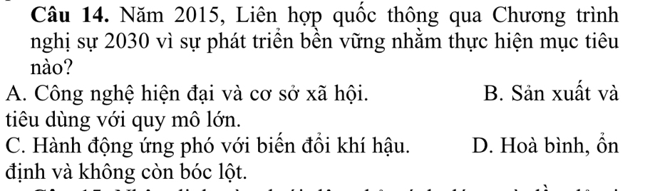 Năm 2015, Liên hợp quốc thông qua Chương trình
nghị sự 2030 vì sự phát triển bền vững nhằm thực hiện mục tiêu
nào?
A. Công nghệ hiện đại và cơ sở xã hội. B. Sản xuất và
tiêu dùng với quy mô lớn.
C. Hành động ứng phó với biển đồi khí hậu. D. Hoà bình, ổn
định và không còn bóc lột.