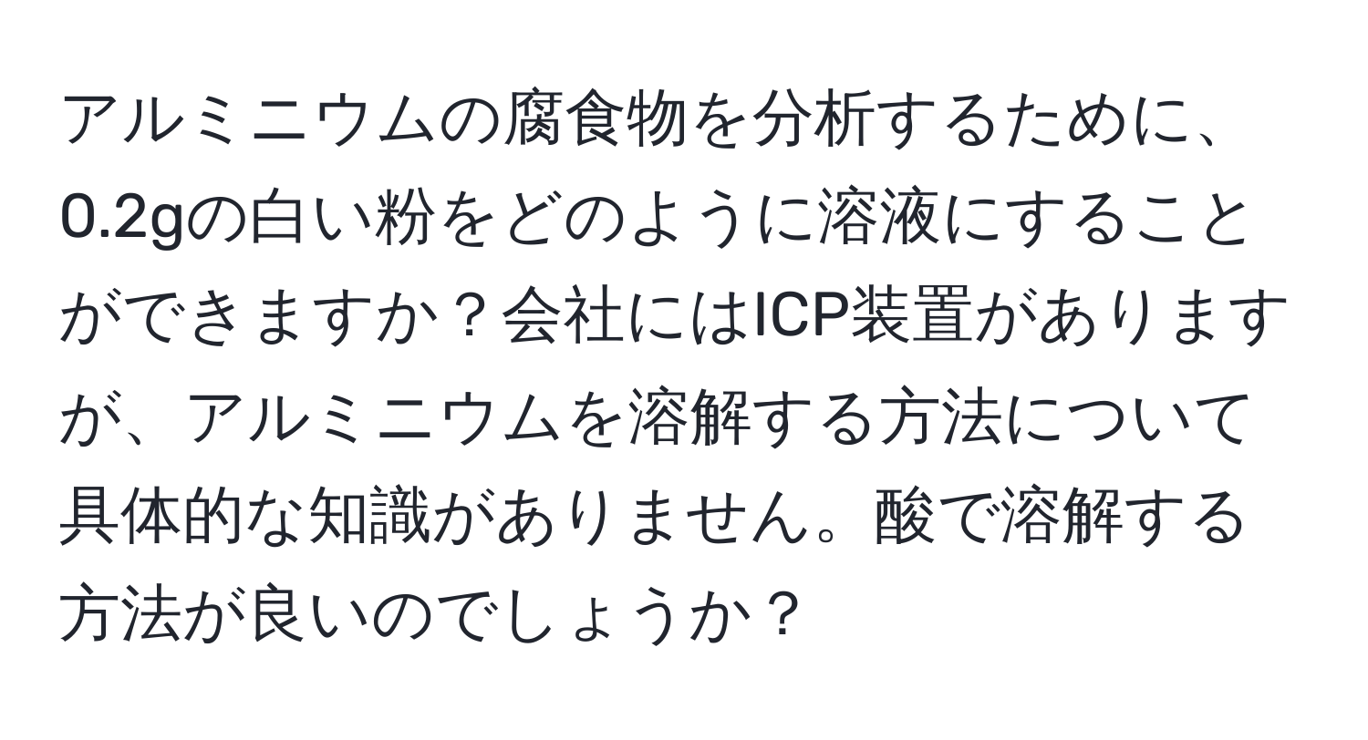 アルミニウムの腐食物を分析するために、0.2gの白い粉をどのように溶液にすることができますか？会社にはICP装置がありますが、アルミニウムを溶解する方法について具体的な知識がありません。酸で溶解する方法が良いのでしょうか？