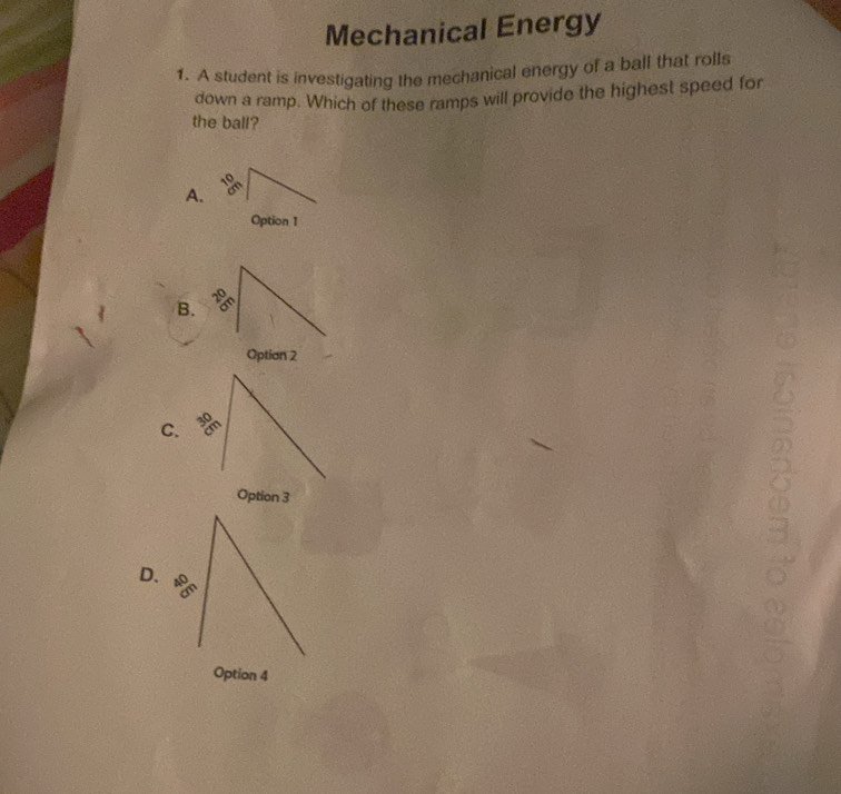 Mechanical Energy
1. A student is investigating the mechanical energy of a ball that rolls
down a ramp. Which of these ramps will provide the highest speed for
the ball?
A.
Option 1
B. 70°
Option 2
C. 30°
Option 3
6
D.
Option 4