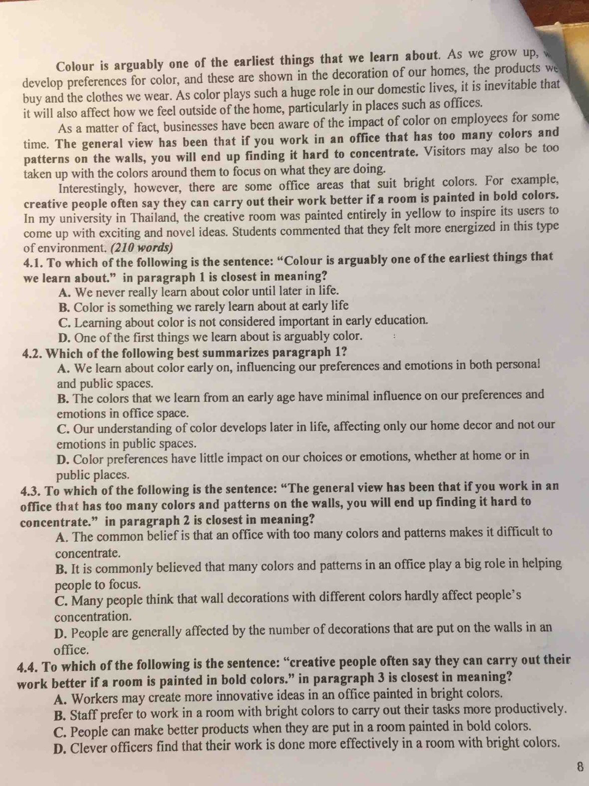 Colour is arguably one of the earliest things that we learn about. As we grow up, 
develop preferences for color, and these are shown in the decoration of our homes, the products we
buy and the clothes we wear. As color plays such a huge role in our domestic lives, it is inevitable that
it will also affect how we feel outside of the home, particularly in places such as offices.
As a matter of fact, businesses have been aware of the impact of color on employees for some
time. The general view has been that if you work in an office that has too many colors and
patterns on the walls, you will end up finding it hard to concentrate. Visitors may also be too
taken up with the colors around them to focus on what they are doing.
Interestingly, however, there are some office areas that suit bright colors. For example,
creative people often say they can carry out their work better if a room is painted in bold colors.
In my university in Thailand, the creative room was painted entirely in yellow to inspire its users to
come up with exciting and novel ideas. Students commented that they felt more energized in this type
of environment. (210 words)
4.1. To which of the following is the sentence: “Colour is arguably one of the earliest things that
we learn about.” in paragraph 1 is closest in meaning?
A. We never really learn about color until later in life.
B. Color is something we rarely learn about at early life
C. Learning about color is not considered important in early education.
D. One of the first things we learn about is arguably color.
4.2. Which of the following best summarizes paragraph 1?
A. We learn about color early on, influencing our preferences and emotions in both personal
and public spaces.
B. The colors that we learn from an early age have minimal influence on our preferences and
emotions in office space.
C. Our understanding of color develops later in life, affecting only our home decor and not our
emotions in public spaces.
D. Color preferences have little impact on our choices or emotions, whether at home or in
public places.
4.3. To which of the following is the sentence: “The general view has been that if you work in an
office that has too many colors and patterns on the walls, you will end up finding it hard to
concentrate.” in paragraph 2 is closest in meaning?
A. The common belief is that an office with too many colors and patterns makes it difficult to
concentrate.
B. It is commonly believed that many colors and patterns in an office play a big role in helping
people to focus.
C. Many people think that wall decorations with different colors hardly affect people’s
concentration.
D. People are generally affected by the number of decorations that are put on the walls in an
office.
4.4. To which of the following is the sentence: “creative people often say they can carry out their
work better if a room is painted in bold colors.” in paragraph 3 is closest in meaning?
A. Workers may create more innovative ideas in an office painted in bright colors.
B. Staff prefer to work in a room with bright colors to carry out their tasks more productively.
C. People can make better products when they are put in a room painted in bold colors.
D. Clever officers find that their work is done more effectively in a room with bright colors.
8