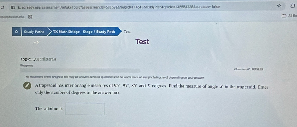 tx edready.org/assessment/retakeTopic?assessmentid=68859&groupid=114613&studyPlanTopicId=135558228&continue=false 
D 
slorg bookmarks All Bo 
。 Study Paths TX Math Bridge - Stage 1 Study Path Test 
Test 
Topic: Quadrilaterals 
Progress: 
Question ID: 1186459 
The movement of the progress bar may be uneven because questions can be worth more or less (including zero) depending on your answer. 
a A trapezoid has interior angle measures of 95°, 97°, 85° and X degrees. Find the measure of angle X in the trapezoid. Enter 
only the number of degrees in the answer box. 
The solution is