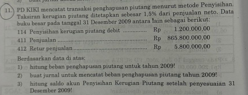 11. PD KIKI mencatat transaksi penghapusan piutang menurut metode Penyisihan. 
Taksiran kerugian piutang ditetapkan sebesar 1,5% dari penjualan neto. Data 
buku besar pada tanggal 31 Desember 2009 antara lain sebagai berikut: 
Rp
114 Penyisihan kerugian piutang debit _ 1.200.000,00
411 Penjualan _ Rp 865.800.000,00
412 Retur penjualan _ Rp 5.800.000,00
Berdasarkan data di atas: 
1) hitung beban penghapusan piutang untuk tahun 2009! 
2) buat jurnal untuk mencatat beban penghapusan piutang tahun 2009! 
3) hitung saldo akun Penyisihan Kerugian Piutang setelah penyesuaian 31
Desember 2009!