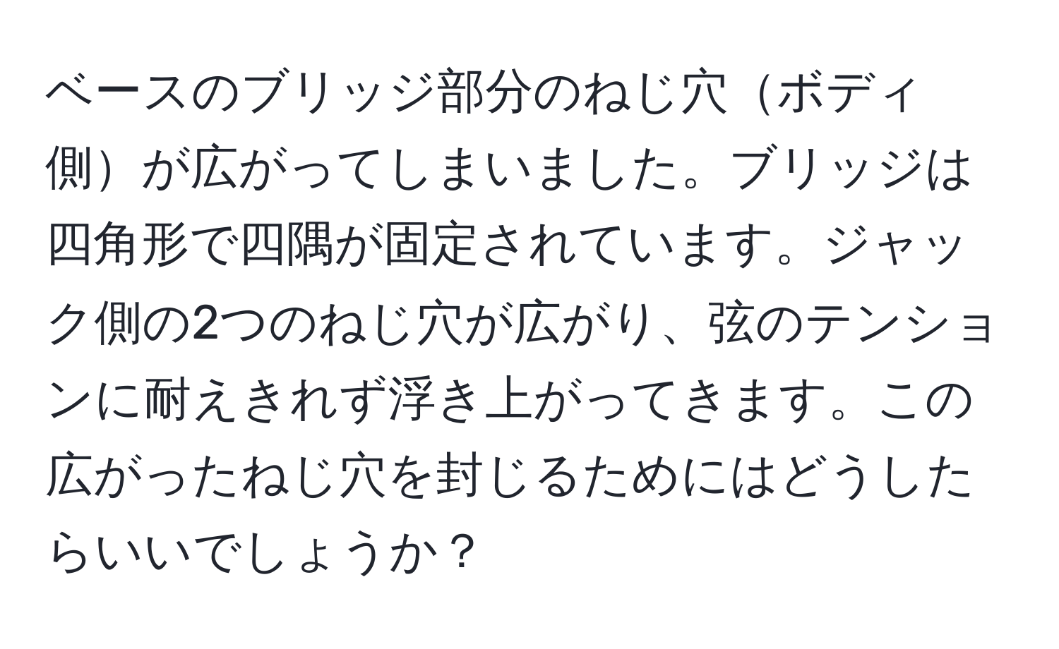 ベースのブリッジ部分のねじ穴ボディ側が広がってしまいました。ブリッジは四角形で四隅が固定されています。ジャック側の2つのねじ穴が広がり、弦のテンションに耐えきれず浮き上がってきます。この広がったねじ穴を封じるためにはどうしたらいいでしょうか？