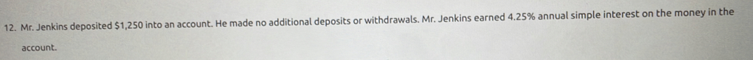 Mr. Jenkins deposited $1,250 into an account. He made no additional deposits or withdrawals. Mr. Jenkins earned 4.25% annual simple interest on the money in the 
account.