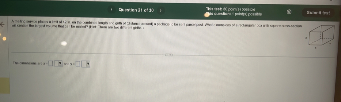 This test: 30 point(s) possible Submit test 
his question: 1 point(s) possible 
A mailing service places a limit of 42 in, on the combined length and girth of (distance around) a package to be sent parcel post. What dimensions of a rectangular box with square cross-section 
will contain the largest volume that can be mailed? (Hint: There are two different girths.) 
The dimensions are x=□ □ and y=□