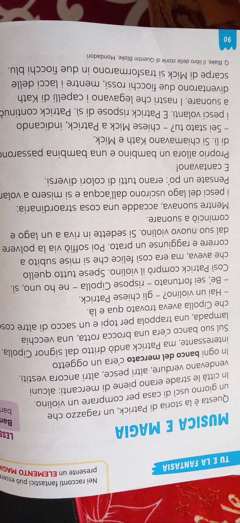 Nei racconti fantastici può essere
TU E LA FANTASIA
presente n ELEMENTO MAG
MUSICA E MAGIA
LESS
Ban
Questa è la storia di Patrick, un ragazzo che
ban
un giorno uscì di casa per comprare un violino.
In città le strade erano piene di mercanti: alcuni
vendevano verdure, altri pesce, altri ancora vestiti.
In ogni banco del mercato c’era un oggetto
interessante, ma Patrick andò dritto dal signor Cipolla.
Sul suo banco c’era una brocca rotta, una vecchia
lampada, una trappola per topi e un sacco di altre cos
che Cipolla aveva trovato qua e là.
- Hai un violino? - gli chiese Patrick.
- Be’, sei fortunato - rispose Cipolla - ne ho uno, sì.
Così Patrick comprò il violino. Spese tutto quello
che aveva, ma era così felice che si mise subito a
correre e raggiunse un prato. Poi soffiò via la polvere
dal suo nuovo violino. Si sedette in riva a un lago e
cominciò a suonare.
Mentre suonava, accadde una cosa straordinaria:
i pesci del lago uscirono dallacqua e si misero a volar
Pensate un po’: erano tutti di colori diversi.
E cantavano!
Proprio allora un bambino e una bambina passaron
di lì. Si chiamavano Kath e Mick.
- Sei stato tu? - chiese Mick a Patrick, indicando
i pesci volanti. E Patrick rispose di sì. Patrick continuò
a suonare. I nastri che legavano i capelli di Kath
diventarono due fiocchi rossi, mentre i lacci delle
scarpe di Mick si trasformarono in due fiocchi blu.
Q. Blake, Il libro delle storie di Quentin Blake, Mondadori
90