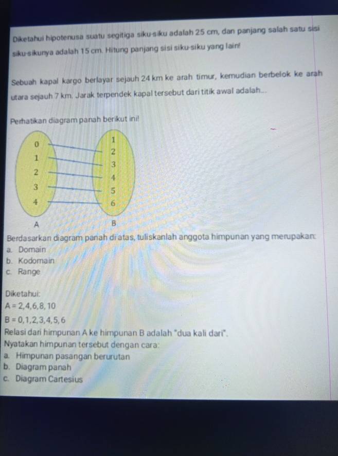 Diketahui hipotenusa suatu segitiga siku-siku adalah 25 cm, dan panjang salah satu sisi 
siku-sikunya adalah 15 cm. Hitung panjang sisi siku-siku yang lain! 
Sebuah kapal kargo berlayar sejauh 24 km ke arah timur, kemudian berbelok ke arah 
utara sejauh 7 km. Jarak terpendek kapal tersebut dari titik awal adalah…. 
Perhatikan diagram panah berikut ini! 
Berdasarkan diagram panah di atas, tuliskanlah anggota himpunan yang merupakan: 
a. Domain 
b、 Kodomain 
c. Range 
Diketahui:
A=2,4,6,8,10
B=0,1,2,3,4,5,6
Relasi dari himpunan A ke himpunan B adalah "dua kali dari". 
Nyatakan himpunan tersebut dengan cara: 
a. Himpunan pasangan berurutan 
b. Diagram panah 
c. Diagram Cartesius