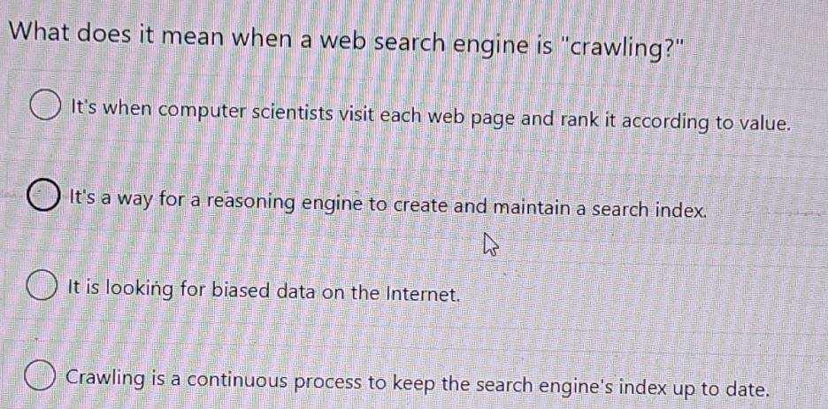 What does it mean when a web search engine is "crawling?"
It's when computer scientists visit each web page and rank it according to value.
It's a way for a reasoning engine to create and maintain a search index.
It is looking for biased data on the Internet.
Crawling is a continuous process to keep the search engine's index up to date.