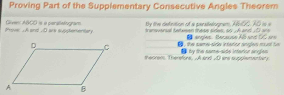 Proving Part of the Supplementary Consecutive Angles Theorem 
Given: ABCD is a parilelogram. By the defintion of a parattelogram, ABxDC. AD is a 
Prove: . A and 2D are supplementary. transversal betwsen these sides, so JA and 20 are 
B angles. Because AB and UC are 
D, the same side interor angles must bo 
O by the same-side interior angles 
theorem. Therefors, . A and _ 0 are supplementary