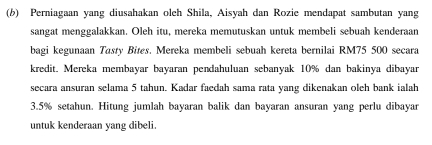 Perniagaan yang diusahakan oleh Shila, Aisyah dan Rozie mendapat sambutan yang 
sangat menggalakkan. Oleh itu, mereka memutuskan untuk membeli sebuah kenderaan 
bagi kegunaan Tasty Bites. Mereka membeli sebuah kereta bernilai RM75 500 secara 
kredit. Mereka membayar bayaran pendahuluan sebanyak 10% dan bakinya dibayar 
secara ansuran selama 5 tahun. Kadar faedah sama rata yang dikenakan oleh bank ialah
3.5% setahun. Hitung jumlah bayaran balik dan bayaran ansuran yang perlu dibayar 
untuk kenderaan yang dibeli.