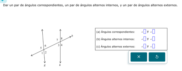 Dar un par de ángulos correspondientes, un par de ángulos alternos internos, y un par de ángulos alternos externos. 
(a) Ángulos correspondientes: □ y
(b) Ángulos alternos internos: □ y
(c) Ángulos alternos externos: □ y
×