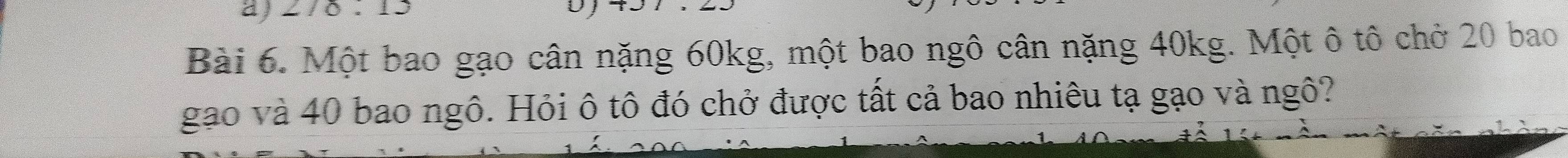 278:13 
Bài 6. Một bao gạo cân nặng 60kg, một bao ngô cân nặng 40kg. Một ô tô chở 20 bao 
gạo và 40 bao ngô. Hỏi ô tô đó chở được tất cả bao nhiêu tạ gạo và ngô?