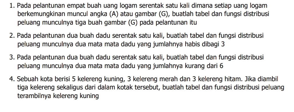 Pada pelantunan empat buah uang logam serentak satu kali dimana setiap uang logam 
berkemungkinan muncul angka (A) atau gambar (G), buatlah tabel dan fungsi distribusi 
peluang munculnya tiga buah gambar (G) pada pelantunan itu 
2. Pada pelantunan dua buah dadu serentak satu kali, buatlah tabel dan fungsi distribusi 
peluang munculnya dua mata mata dadu yang jumlahnya habis dibagi 3
3. Pada pelantunan dua buah dadu serentak satu kali, buatlah tabel dan fungsi distribusi 
peluang munculnya dua mata mata dadu yang jumlahnya kurang dari 6
4. Sebuah kota berisi 5 kelereng kuning, 3 kelereng merah dan 3 kelereng hitam. Jika diambil 
tiga kelereng sekaligus dari dalam kotak tersebut, buatlah tabel dan fungsi distribusi peluang 
terambilnya kelereng kuning