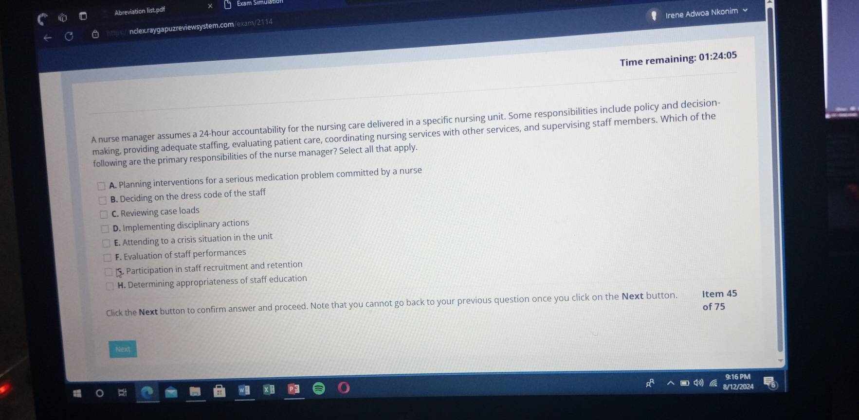 Abreviation list.pdf Exam Símula
Irene Adwoa Nkonim
nclex.raygapuzreviewsystem.com/exam/2114
Time remaining: 01:24:05
A nurse manager assumes a 24-hour accountability for the nursing care delivered in a specific nursing unit. Some responsibilities include policy and decision-
making, providing adequate staffing, evaluating patient care, coordinating nursing services with other services, and supervising staff members. Which of the
following are the primary responsibilities of the nurse manager? Select all that apply.
A. Planning interventions for a serious medication problem committed by a nurse
B. Deciding on the dress code of the staff
C. Reviewing case loads
D. Implementing disciplinary actions
E. Attending to a crisis situation in the unit
F. Evaluation of staff performances
. Participation in staff recruitment and retention
H. Determining appropriateness of staff education
Click the Next button to confirm answer and proceed. Note that you cannot go back to your previous question once you click on the Next button. Item 45
of 75
Next
9:16 PM
8/12/2024