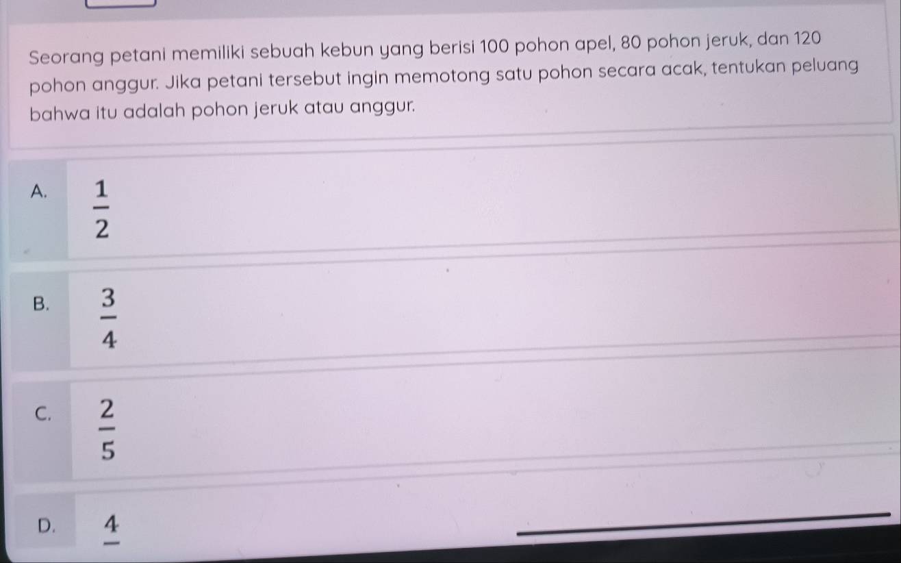 Seorang petani memiliki sebuah kebun yang berisi 100 pohon apel, 80 pohon jeruk, dan 120
pohon anggur. Jika petani tersebut ingin memotong satu pohon secara acak, tentukan peluang
bahwa itu adalah pohon jeruk atau anggur.
A.  1/2 
B.  3/4 
C.  2/5 
D. 4