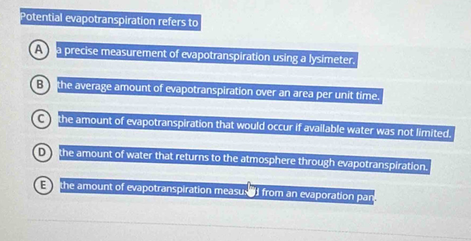 Potential evapotranspiration refers to
A a precise measurement of evapotranspiration using a lysimeter.
Bo the average amount of evapotranspiration over an area per unit time.
Co the amount of evapotranspiration that would occur if available water was not limited.
o the amount of water that returns to the atmosphere through evapotranspiration.
E the amount of evapotranspiration measu. ad from an evaporation pan.