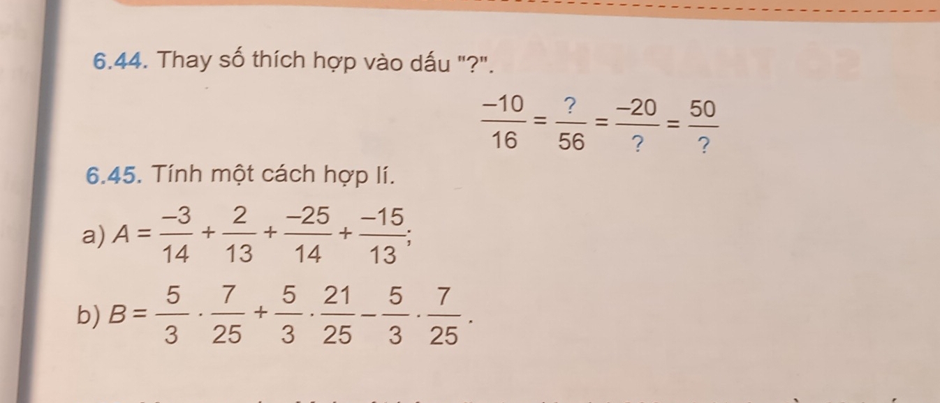 Thay số thích hợp vào dấu "?".
 (-10)/16 = ?/56 = (-20)/? = 50/? 
6.45. Tính một cách hợp lí. 
a) A= (-3)/14 + 2/13 + (-25)/14 + (-15)/13 ; 
b) B= 5/3 ·  7/25 + 5/3 ·  21/25 - 5/3 ·  7/25 .