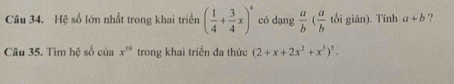 Hệ số lớn nhất trong khai triển ( 1/4 + 3/4 x)^4 có dạng  a/b ( a/b  tối giản). Tính a+b ? 
Câu 35. Tìm hệ số của x^(10) trong khai triển đa thức (2+x+2x^2+x^3)^5.