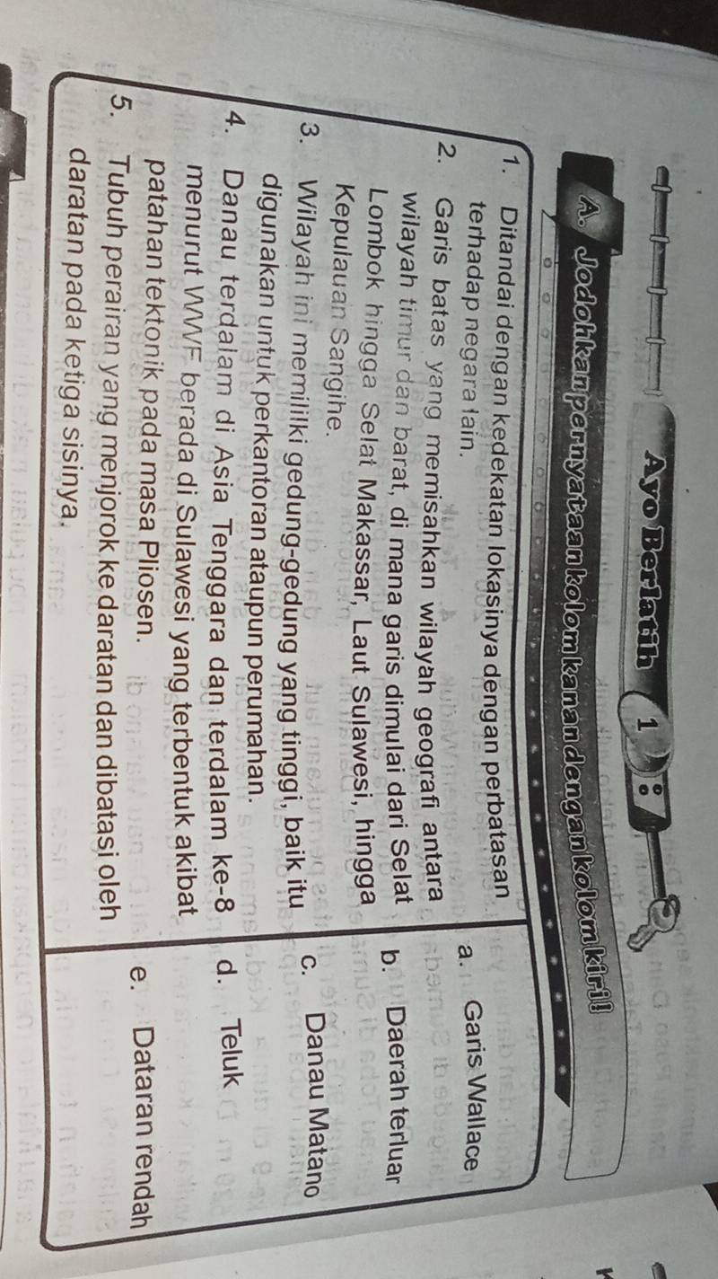 Ayo Berlatih 1 :
A. Jodohkan pernyataan kolom kanan dengan kolom kiri!
1. Ditandai dengan kedekatan Iokasinya dengan perbatasan
terhadap negara lain. a. Garis Wallace
2. Garis batas yang memisahkan wilayah geografi antara
wilayah timur dan barat, di mana garis dimulai dari Selat b. Daerah terluar
Lombok hingga Selat Makassar, Laut Sulawesi, hingga
Kepulauan Sangihe.
3. Wilayah ini memililki gedung-gedung yang tinggi, baik itu c. Danau Matano
digunakan untuk perkantoran ataupun perumahan.
4. Danau terdalam di Asia Tenggara dan terdalam ke -8 d. Teluk
menurut WWF berada di Sulawesi yang terbentuk akibat
patahan tektonik pada masa Pliosen.
e. Dataran rendah
5. Tubuh perairan yang menjorok ke daratan dan dibatasi oleh
daratan pada ketiga sisinya.