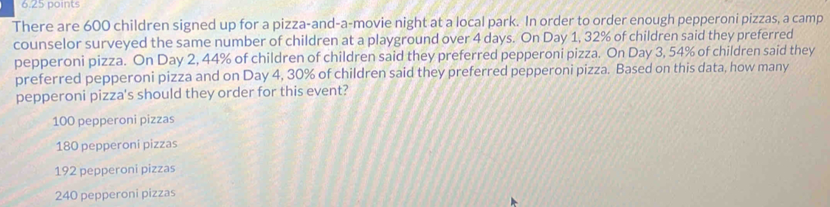 There are 600 children signed up for a pizza-and-a-movie night at a local park. In order to order enough pepperoni pizzas, a camp
counselor surveyed the same number of children at a playground over 4 days. On Day 1, 32% of children said they preferred
pepperoni pizza. On Day 2, 44% of children of children said they preferred pepperoni pizza. On Day 3, 54% of children said they
preferred pepperoni pizza and on Day 4, 30% of children said they preferred pepperoni pizza. Based on this data, how many
pepperoni pizza's should they order for this event?
100 pepperoni pizzas
180 pepperoni pizzas
192 pepperoni pizzas
240 pepperoni pizzas