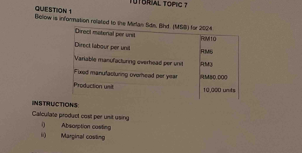 TUTORIAL TOPIC 7 
QUESTION 1 
Below is information related to the Mir 
INSTRUCIONS: 
Calculate product cost per unit using 
1) Absorption costing 
ii) Marginal costing