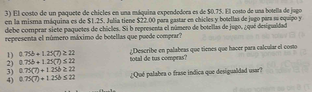 El costo de un paquete de chicles en una máquina expendedora es de $0.75. El costo de una botella de jugo 
en la misma máquina es de $1.25. Julia tiene $22.00 para gastar en chicles y botellas de jugo para su equipo y 
debe comprar siete paquetes de chicles. Si b representa el número de botellas de jugo, ¿qué desigualdad 
representa el número máximo de botellas que puede comprar? 
1) 0.75b+1.25(7)≥ 22 ¿Describe en palabras que tienes que hacer para calcular el costo 
2) 0.75b+1.25(7)≤ 22 total de tus compras? 
3) 0.75(7)+1.25b≥ 22
4) 0.75(7)+1.25b≤ 22 ¿Qué palabra o frase indica que desigualdad usar?