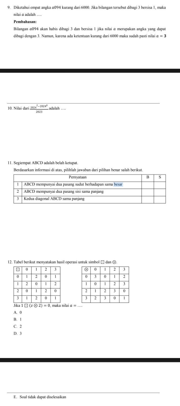 Diketahui empat angka a094 kurang dari 6000. Jika bilangan tersebut dibagi 3 bersisa 1, maka
nilai a adalah …
Pembahasan:
Bilangan @ 094 akan habis dibagi 3 dan bersisa 1 jika nilai a merupakan angka yang dapat
dibagi dengan 3. Namun, karena ada ketentuan kurang dari 6000 maka sudah pasti nilai a=3
10. Nilai dari  (2024^2-2024^0)/2023  adalah …
11. Segiempat ABCD adalah belah ketupat.
Berdasarkan informasi di atas, pilihlah jawaban dari pilihan benar salah berikut.
12. Tabel berikut menyatakan hasil operasi untuk simbol □ dan ⊙





Jika · □ (zodot 2)=0 , maka nilai a=.
A. 0
B. 1
C. 2
D. 3
E. Soal tidak dapat diselesaikan