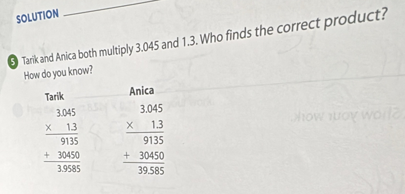 SOLUTION
5 Tarik and Anica both multiply 3.045 and 1.3. Who finds the correct product?
How do you know?
Tarik Anica
beginarrayr 3.005 * 13 hline 91505 +300 hline 3endarray beginarrayr 3.045 * 13 hline 9135 +30450 hline 9285endarray