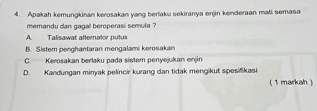 Apakah kemungkinan kerosakan yang berlaku sekiranya enjin kenderaan mati semasa
memandu dan gagal beroperasi semula ?
A. Talisawat alternator putus
B. Sistem penghantaran mengalami kerosakan
C. Kerosakan berlaku pada sistem penyejukan enjin
D. Kandungan minyak pelincir kurang dan tidak mengikut spesifikasi
( 1 markah )