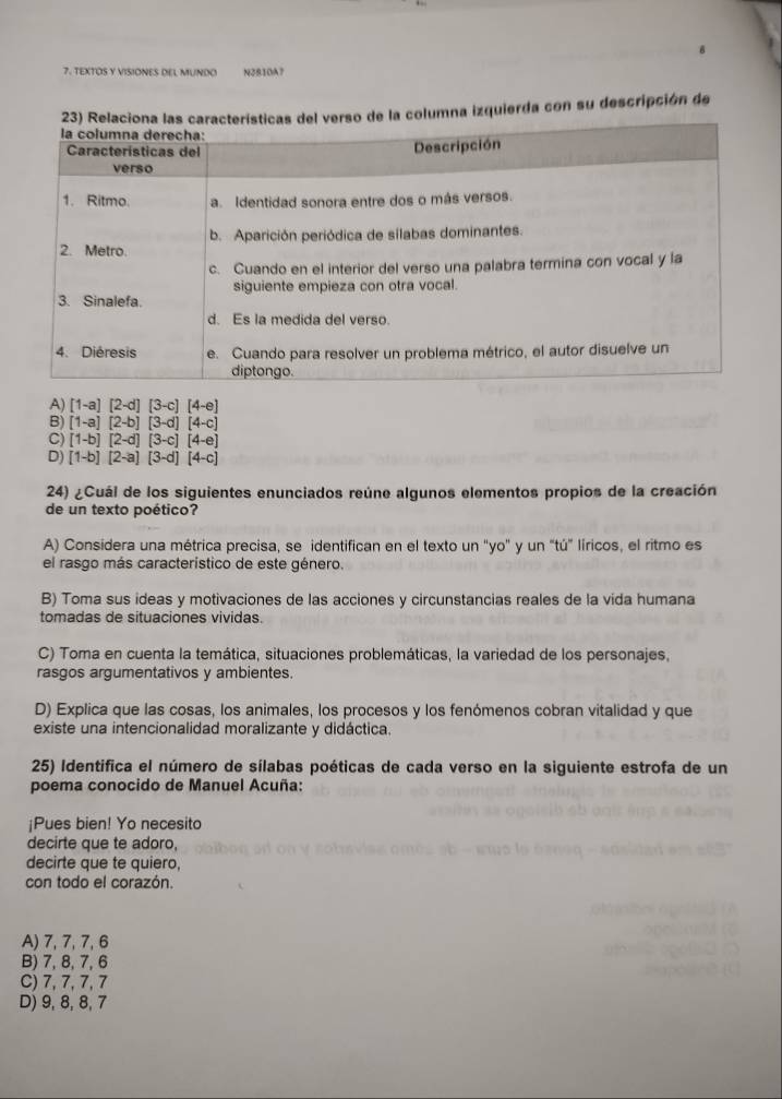 TEXTOS Y VISIONES DEL MUNDO N2810A7
na izquierda con su descripción de
A) [1-a][2-d][3-c][4-e]
B) [1-a][2-b][3-d][4-c]
C) [1-b][2-d][3-c][4-e]
D) [1-b][2-a][3-d][4-c]
24) ¿Cuál de los siguientes enunciados reúne algunos elementos propios de la creación
de un texto poético?
A) Considera una métrica precisa, se identifican en el texto un "yo" y un "tú” líricos, el ritmo es
el rasgo más caracteristico de este género.
B) Toma sus ideas y motivaciones de las acciones y circunstancias reales de la vida humana
tomadas de situaciones vividas.
C) Toma en cuenta la temática, situaciones problemáticas, la variedad de los personajes,
rasgos argumentativos y ambientes.
D) Explica que las cosas, los animales, los procesos y los fenómenos cobran vitalidad y que
existe una intencionalidad moralizante y didáctica.
25) Identifica el número de sílabas poéticas de cada verso en la siguiente estrofa de un
poema conocido de Manuel Acuña:
¡Pues bien! Yo necesito
decirte que te adoro,
decirte que te quiero,
con todo el corazón.
A) 7, 7, 7, 6
B) 7, 8, 7, 6
C) 7, 7, 7, 7
D) 9, 8, 8, 7