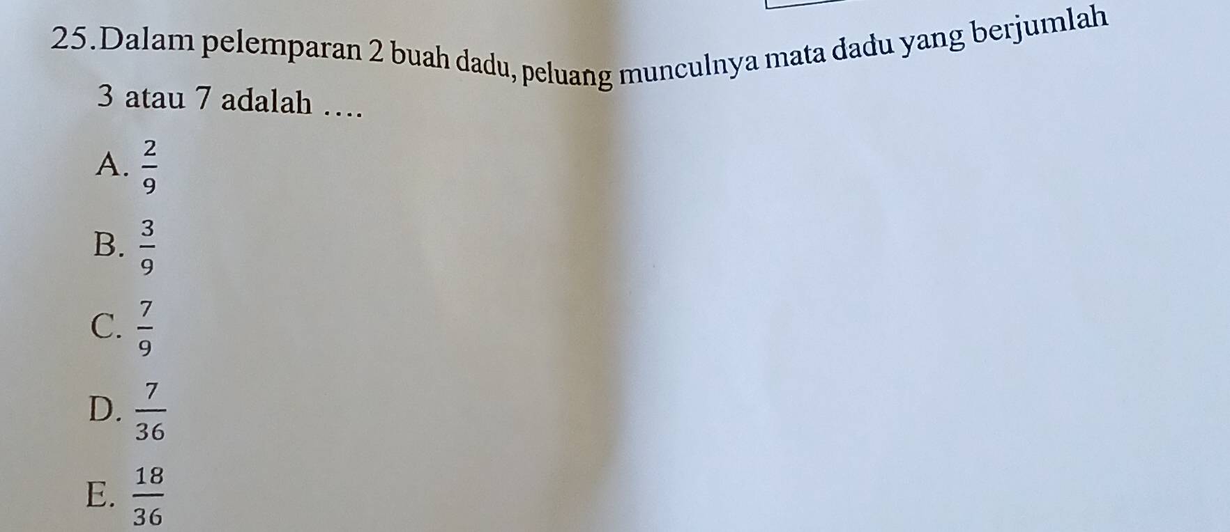 Dalam pelemparan 2 buah dadu, peluang munculnya mata dadu yang berjumlah
3 atau 7 adalah …
A.  2/9 
B.  3/9 
C.  7/9 
D.  7/36 
E.  18/36 