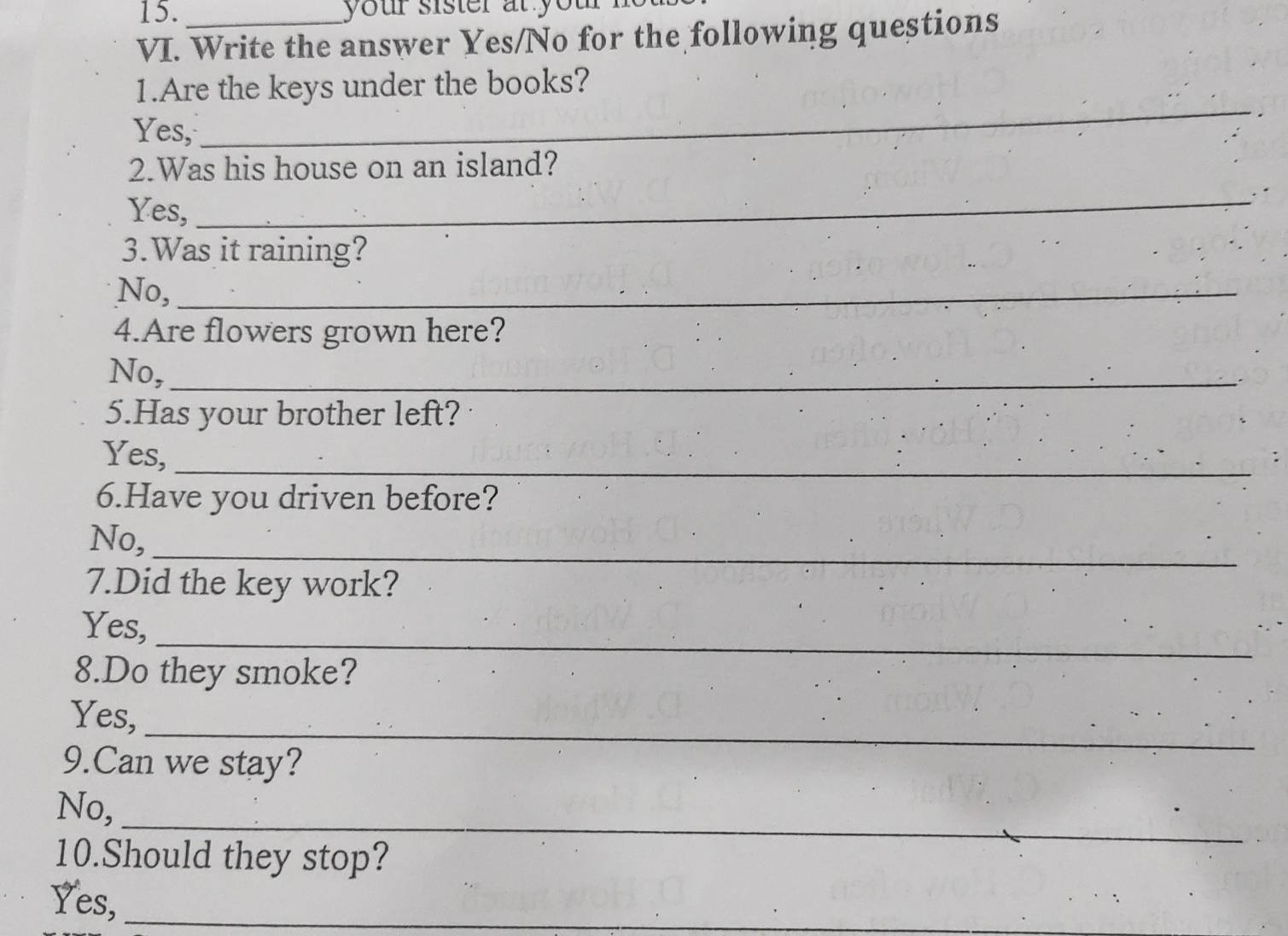 your sister at you 
VI. Write the answer Yes/No for the following questions
1.Are the keys under the books?
Yes,
_
2.Was his house on an island?
Yes,
_.
3.Was it raining?
No,_
4.Are flowers grown here?
No,_
5.Has your brother left?
Yes,
_
6.Have you driven before?
_
No,
7.Did the key work?
_
Yes,
8.Do they smoke?
_
Yes,
9.Can we stay?
_
No,
10.Should they stop?
Yes,_